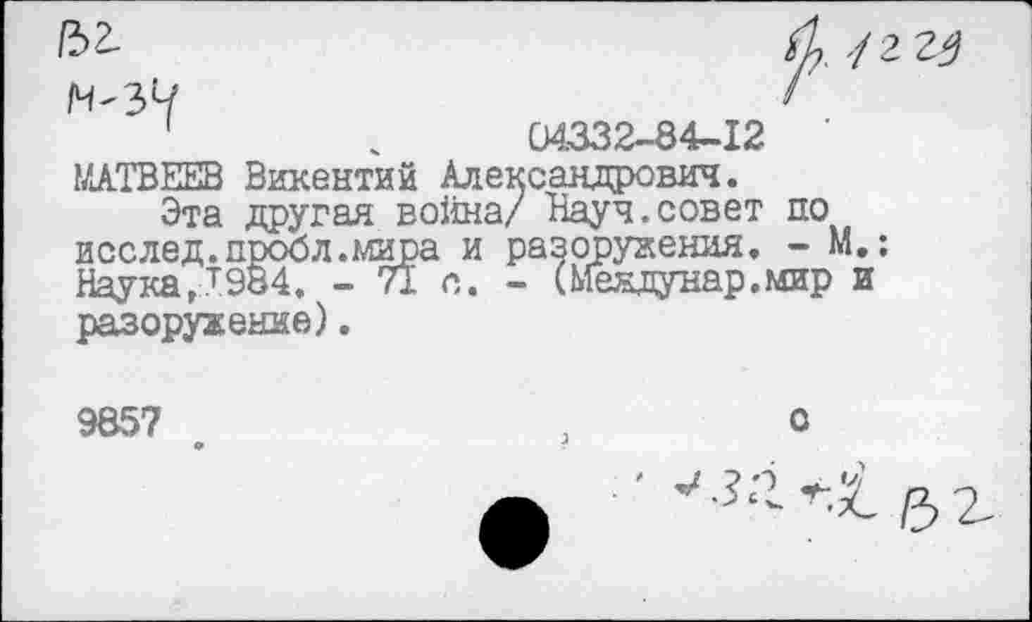 ﻿152-	й -/2
м^зЧ	''
'	.	04332-84-12
МАТВЕЕВ Викентий Александрович.
Эта другая война/ Науч.совет по исслед.пробл.мира и разоружения. - М.: Наука,7984. - 71 с. - (Мекдунар.мир и разоружение).
9857
о